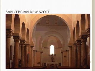 SAN CEBRIÁN DE MAZOTE 
 Construida en mampostería, con grandes piedras de sillería en 
las esquinas del edificio. 
 PLANTA: 
 triple cabecera plana, de clara reminiscencia asturiana, en la que sobresale el 
ábside central. 
 dos ábsides laterales casi cuadrados, con una anchura total de la cabecera 
idéntica a la de las naves. 
 nave de transepto que sobresale un metro por cada lado de la iglesia, de la 
misma altura que el ábside central y más alta que las naves y los ábsides 
laterales. 
 INTERIOR: 
 Parece una iglesia tipo basilical, con tres naves separadas por altas arquerías 
soportadas por columnas de mármol sobre basas, en ambos casos 
posiblemente reutilizadas, terminadas en magníficos capiteles mozárabes. 
 Las tres naves están cubiertas por techumbre de madera, a dos aguas la 
central y de un único plano las laterales, lo que permite la apertura de 
ventanas a cada lado de la central. 
 los arcos son de amplia herradura de acuerdo con el estilo califal. 
 