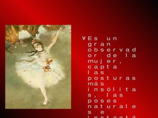 Es un gran observador de la mujer, capta las posturas más insólitas, las poses naturales e instantáneas. Algunas de sus obras son:  Clase de danza ,  La bebedora de ajenjo ,  Bailarina en la escena ,  Planchadores ,  Carreras . Cultivó el dibujo en detrimento del color, por lo que no armonizó bien con el Impresionismo, y tampoco con las tendencias conservadoras por sus temas contemporáneos. 