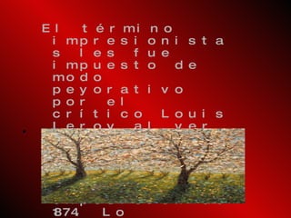 El término impresionistas les fue impuesto de modo peyorativo por el crítico Louis Leroy al ver la obra de Monet  Impresión atardecer  o  Impresión sol naciente  en la exposición de 1874. Lo habitual era exponer en el Salón Oficial, pero los nuevos artistas, conocidos como "Los Rechazados", tenían que buscar lugares alternativos donde les permitieran exhibir sus obras. 