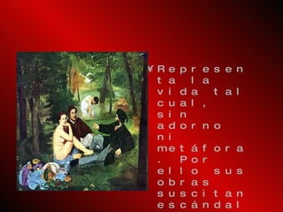 Representa la vida tal   cual, sin adorno ni metáfora. Por ello sus obras suscitan escándalos y polémicas como en su  Desayuno sobre la hierba  que provocó la hostilidad de los críticos conservadores. El tema ya contaba con antecedentes en el Renacimiento, pero Manet lo interpreta adecuándolo   a la modernidad. 