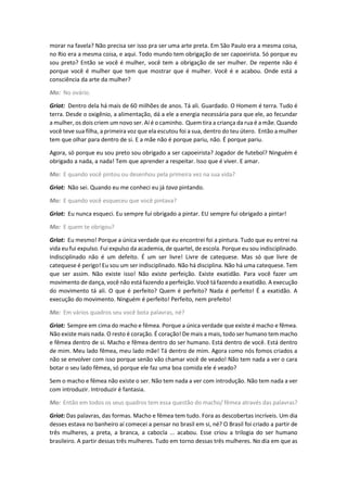 morar na favela? Não precisa ser isso pra ser uma arte preta. Em São Paulo era a mesma coisa,
no Rio era a mesma coisa, e aqui. Todo mundo tem obrigação de ser capoeirista. Só porque eu
sou preto? Então se você é mulher, você tem a obrigação de ser mulher. De repente não é
porque você é mulher que tem que mostrar que é mulher. Você é e acabou. Onde está a
consciência da arte da mulher?
Mo: No ovário.
Griot: Dentro dela há mais de 60 milhões de anos. Tá ali. Guardado. O Homem é terra. Tudo é
terra. Desde o oxigênio, a alimentação, dá a ele a energia necessária para que ele, ao fecundar
a mulher, os dois criem um novo ser. Aí é o caminho. Quem tira a criança da rua é a mãe. Quando
você teve sua filha, a primeira voz que ela escutou foi a sua, dentro do teu útero. Então a mulher
tem que olhar para dentro de si. E a mãe não é porque pariu, não. É porque pariu.
Agora, só porque eu sou preto sou obrigado a ser capoeirista? Jogador de futebol? Ninguém é
obrigado a nada, a nada! Tem que aprender a respeitar. Isso que é viver. E amar.
Mo: E quando você pintou ou desenhou pela primeira vez na sua vida?
Griot: Não sei. Quando eu me conheci eu já tava pintando.
Mo: E quando você esqueceu que você pintava?
Griot: Eu nunca esqueci. Eu sempre fui obrigado a pintar. EU sempre fui obrigado a pintar!
Mo: E quem te obrigou?
Griot: Eu mesmo! Porque a única verdade que eu encontrei foi a pintura. Tudo que eu entrei na
vida eu fui expulso. Fui expulso da academia, de quartel, de escola. Porque eu sou indisciplinado.
Indisciplinado não é um defeito. É um ser livre! Livre de catequese. Mas só que livre de
catequese é perigo! Eu sou um ser indisciplinado. Não há disciplina. Não há uma catequese. Tem
que ser assim. Não existe isso! Não existe perfeição. Existe exatidão. Para você fazer um
movimento de dança, você não está fazendo a perfeição. Você tá fazendo a exatidão. A execução
do movimento tá ali. O que é perfeito? Quem é perfeito? Nada é perfeito! É a exatidão. A
execução do movimento. Ninguém é perfeito! Perfeito, nem prefeito!
Mo: Em vários quadros seu você bota palavras, né?
Griot: Sempre em cima do macho e fêmea. Porque a única verdade que existe é macho e fêmea.
Não existe mais nada. O resto é coração. É coração! De mais a mais, todo ser humano tem macho
e fêmea dentro de si. Macho e fêmea dentro do ser humano. Está dentro de você. Está dentro
de mim. Meu lado fêmea, meu lado mãe! Tá dentro de mim. Agora como nós fomos criados a
não se envolver com isso porque senão vão chamar você de veado! Não tem nada a ver o cara
botar o seu lado fêmea, só porque ele faz uma boa comida ele é veado?
Sem o macho e fêmea não existe o ser. Não tem nada a ver com introdução. Não tem nada a ver
com introduzir. Introduzir é fantasia.
Mo: Então em todos os seus quadros tem essa questão do macho/ fêmea através das palavras?
Griot: Das palavras, das formas. Macho e fêmea tem tudo. Fora as descobertas incríveis. Um dia
desses estava no banheiro aí comecei a pensar no brasil em si, né? O Brasil foi criado a partir de
três mulheres, a preta, a branca, a cabocla ... acabou. Esse criou a trilogia do ser humano
brasileiro. A partir dessas três mulheres. Tudo em torno dessas três mulheres. No dia em que as
 