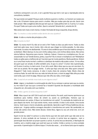 mulheres começarem a se unir, e ver a grande força que tem e ver que a reprodução está na
consciência, também.
Por que existe corrupção? Porque vocês mulheres querem o melhor, e o homem vai roubar pra
dar a ele. O homem nasceu para servir a mulher. Não pra roubar para dar pra ela. Servir com
todo prazer. Não a exigência dela de que tem que ser. Cada político tem 3, 4 carros; 4, 5 casas.
Pra que? Cada carro para uma mulher. Que é a amante? Amante de 1, amante de 10.
Não existe nem mais e nem menos. A vida é formada de braço esquerdo, braço direito.
Mo: E a morte e a vida também estão dentro de seus quadros?
Griot: A vida e a morte são princípio e o fim.
Mo: A morte é o fim?
Griot: Eu nunca morri! Eu não sei se será o fim! Todos os dias sua pele morre. Todos os dias
você tem pele nova. Isso é morte. Até o dia em que chegar na minha posição. Eu não estou
morrendo. Eu estou me desfazendo. 75 anos é clara evidência que é hora da matéria começar a
se desfazer. Não é doença. Eu tou com minha cabeça clara, com minhas ideias claras. Nós somos
eterna falência. Nascemos para morrer. Falência. Falecer. Crescei-os e multiplicai-vos. Pra ser
assassinado na rua? Sendo branco, preto, o que for? Ou é crescer e multiplicai o ser? Multiplicar
todas as ações para a melhora do ser! Isso tem que ter muita paciência. Muita paciência. Ontem
eu vi uma frase muito incrível: a velhice e o desfazer da matéria não acaba o amor. Tá nos olhos
de quem quer ser amado. O velho também ama. O que é o amor? O amor não é penetração,
só! O amor é carícia, é o bem servir. O ser útil a você. Não é dizer que eu sou um cara bom. Eu
nem sei se presto. No me piage niente. E acho que faço uma boa arte. Mas quem compra?
Ninguém!! Tudo muita conversa. A vida é muito cheia de conversa fiada. Muito cheia de
conversa fiada. Se você não tirar seu rabo da linha do trem, o trem te pega! Não olha pra onde
você anda, que o trem te pega. Macaco que não olha seu rabo, o trem pega!
Mo: E você vê um sentido nisso tudo ou em alguma coisa?
Griot: Lógico: o resultado é a continuação da vida! Se eu começar a pensar para que eu existo,
eu me mato! É por isso que o oriental faz o harakiri! Quando ele descobre a inutilidade dele
enquanto ser, ele acaba com sua matéria.
Mo: Então a gente só existe enquanto é útil?
Griot: Mas o que é ser útil? Útil é você com você mesmo. Pra você, você mesmo aprimorar sua
existência para melhor. Antes de ontem eu assisti os santificados. Homens que se
transformaram em santos. O Que é se transformar em santo? É a evolução da matéria do ser
para depois da morte. Se é que existe morte, nesse sentido. A vida é uma escola. Uma escola
eterna. Você nasce e morre estudando, aprendendo. Aprendo o quê? A força hedônicas de seu
próprio ser. A igreja católica conseguiu descobrir e transformou em santo. No candomblé, os
orixás são santos vivos. Não existe deuses. Existe Deus. Agora eu sou um orixá vivo. Já é um
grande prazer.
Quem tá do teu lado? A carícia é a única forma que tem de você sentir que não está só no
planeta. A única verdade do ser humano é a carícia. A carícia leva ao orgasmo... nem a
penetração leva tão bem ao prazer quanto a carícia. A carícia leva ao devaneio, à libertação da
matéria, sem a matéria exigir que você tem que ser mulher. Então a carícia é a única verdade
que existe. A penetração é o último toque. E muita das vezes ... só no Kama Sutra que te explica
 