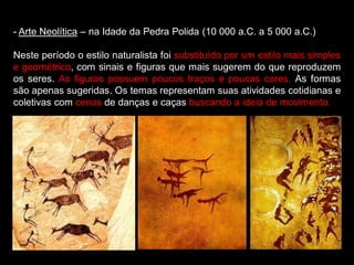 - Arte Neolítica – na Idade da Pedra Polida (10 000 a.C. a 5 000 a.C.)
Neste período o estilo naturalista foi substituído por um estilo mais simples
e geométrico, com sinais e figuras que mais sugerem do que reproduzem
os seres. As figuras possuem poucos traços e poucas cores. As formas
são apenas sugeridas. Os temas representam suas atividades cotidianas e
coletivas com cenas de danças e caças buscando a ideia de movimento.
 