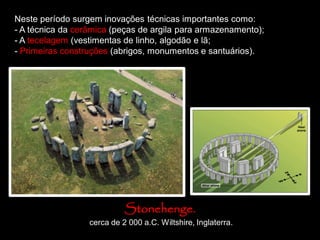 Neste período surgem inovações técnicas importantes como:
- A técnica da cerâmica (peças de argila para armazenamento);
- A tecelagem (vestimentas de linho, algodão e lã;
- Primeiras construções (abrigos, monumentos e santuários).
Stonehenge.
cerca de 2 000 a.C. Wiltshire, Inglaterra.
 