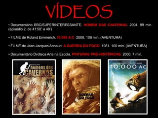 • Documentário BBC/SUPERINTERESSANTE. HOMEM DAS CAVERNAS. 2004. 99 min.
(episódio 2. de 41’50” a 49’)
• FILME de Roland Emmerich. 10.000 A.C. 2008. 108 min. (AVENTURA)
• FILME de Jean-Jacques Annaud. A GUERRA DO FOGO. 1981. 100 min. (AVENTURA)
• Documentário Dvdteca Arte na Escola. PINTURAS PRÉ-HISTÓRICAS. 2000. 7 min.
VÍDEOS
 