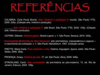 CALABRIA, Carla Paula Brondi. Arte, história e produção 2: mundo. São Paulo: FTD,
2009. 206p. (Coleção arte, história e produção)
______. Arte, história e produção 1: arte Brasil. São Paulo: FTD, 2009. 143p. (Coleção
arte, história e produção)
COTRIM, Gilberto. História global: Brasil e geral. v. 1. São Paulo: Saraiva, 2010. 320p.
Enciclopédia Multimídia da Arte Universal: arte pré-histórica, mesopotâmica e egípcia –
o nascimento da civilização. v. 1. São Paulo: Alphabetum, 1997. (Coleção caras)
PRETTE, Maria Carla. Para entender a arte: história, linguagem, época, estilo. São Paulo:
Globo, 2008. 382p.
PROENÇA, Graça. História da arte. 17. ed. São Paulo: Ática, 2009. 448p.
STRICKLAND, Carol. Arte comentada: da pré-história ao pós-moderno. 13. ed. Rio de
Janeiro: Ediouro, 2004. 198p.
REFERÊNCIAS
 