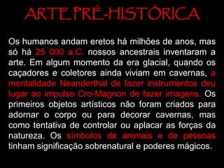 ARTE PRÉ-HISTÓRICA
Os humanos andam eretos há milhões de anos, mas
só há 25 000 a.C. nossos ancestrais inventaram a
arte. Em algum momento da era glacial, quando os
caçadores e coletores ainda viviam em cavernas, a
mentalidade Neanderthal de fazer instrumentos deu
lugar ao impulso Cro-Magnon de fazer imagens. Os
primeiros objetos artísticos não foram criados para
adornar o corpo ou para decorar cavernas, mas
como tentativa de controlar ou aplacar as forças da
natureza. Os símbolos de animais e de pessoas
tinham significação sobrenatural e poderes mágicos.
 