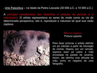 - Arte Paleolítica – na Idade da Pedra Lascada (30 000 a.C. a 10 000 a.C.)
A principal característica dos desenhos e pinturas do período é o
naturalismo. O artista representava os seres do modo como os via de
determinada perspectiva, isto é, reproduzia a natureza tal qual sua visão
captava.
Mão em negativo.
Pintura rupestre
Para fazer pinturas o artista obtinha
um pó colorido a partir da trituração
de rochas. Depois, por um canudo,
soprava esse pó sobre a mão
encostada na parede da caverna.
Assim, ele obtinha uma silhueta da
mão, como no negativo de uma
fotografia.
 