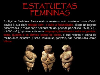 ESTATUETAS
FEMININAS
As figuras femininas foram mais numerosas nas esculturas, sem dúvida
devido à sua clara relação com o culto à fecundidade. Todos os objetos
encontrados, a maior parte pertencente ao período paleolítico (25000 a.C.
– 8000 a.C.), apresentando uma desproporção volumosa entre os genitais,
seios, quadris e as demais partes do corpo, o que reforça a teoria de
mulher-mãe-natureza. Essas estatuetas portáteis são conhecidas como
Vênus.
 