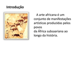 Introdução
A arte africana é um
conjunto de manifestações
artísticas produzidas pelos
povos
da África subsaariana ao
longo da história.
 
