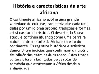 História e características da arte
africana
O continente africano acolhe uma grande
variedade de culturas, caracterizadas cada uma
delas por um idioma próprio, tradições e formas
artísticas características. O deserto do Saara
atuou e continua atuando como uma barreira
natural entre o norte da África e o resto do
continente. Os registros históricos e artísticos
demonstram indícios que confirmam uma série
de influências entre as duas zonas. Estas trocas
culturais foram facilitadas pelas rotas de
comércio que atravessam a África desde a
antiguidade.
 