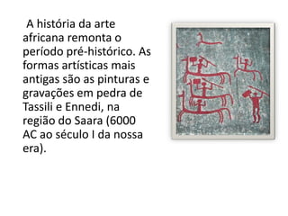 A história da arte
africana remonta o
período pré-histórico. As
formas artísticas mais
antigas são as pinturas e
gravações em pedra de
Tassili e Ennedi, na
região do Saara (6000
AC ao século I da nossa
era).
 