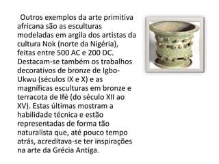 Outros exemplos da arte primitiva
africana são as esculturas
modeladas em argila dos artistas da
cultura Nok (norte da Nigéria),
feitas entre 500 AC e 200 DC.
Destacam-se também os trabalhos
decorativos de bronze de Igbo-
Ukwu (séculos IX e X) e as
magníficas esculturas em bronze e
terracota de Ifé (do século XII ao
XV). Estas últimas mostram a
habilidade técnica e estão
representadas de forma tão
naturalista que, até pouco tempo
atrás, acreditava-se ter inspirações
na arte da Grécia Antiga.
 