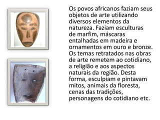 Os povos africanos faziam seus
objetos de arte utilizando
diversos elementos da
natureza. Faziam esculturas
de marfim, máscaras
entalhadas em madeira e
ornamentos em ouro e bronze.
Os temas retratados nas obras
de arte remetem ao cotidiano,
a religião e aos aspectos
naturais da região. Desta
forma, esculpiam e pintavam
mitos, animais da floresta,
cenas das tradições,
personagens do cotidiano etc.
 