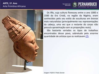 ARTE, 1º. Ano
Arte Primitiva Africana
Os Ifês, cuja cultura floresceu entre o ano 1000 e
1500 da Era Cristã, na região da ...