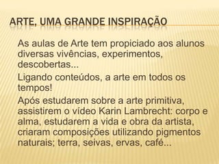 ARTE, UMA GRANDE INSPIRAÇÃO
 As aulas de Arte tem propiciado aos alunos
 diversas vivências, experimentos,
 descobertas...
 Ligando conteúdos, a arte em todos os
 tempos!
 Após estudarem sobre a arte primitiva,
 assistirem o vídeo Karin Lambrecht: corpo e
 alma, estudarem a vida e obra da artista,
 criaram composições utilizando pigmentos
 naturais; terra, seivas, ervas, café...
 