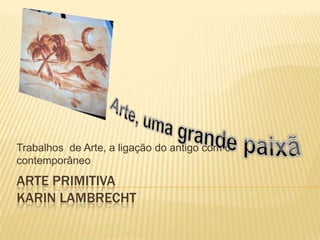 Trabalhos de Arte, a ligação do antigo com o
contemporâneo
ARTE PRIMITIVA
KARIN LAMBRECHT
 