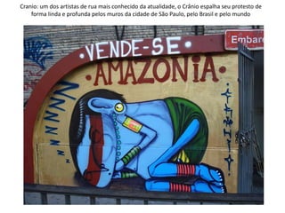 Cranio: um dos artistas de rua mais conhecido da atualidade, o Crânio espalha seu protesto de
forma linda e profunda pelos muros da cidade de São Paulo, pelo Brasil e pelo mundo
 