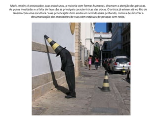 Mark Jenkins é provocador, suas esculturas, a maioria com formas humanas, chamam a atenção das pessoas.
As poses inusitadas e a falta de face são as principais características das obras. O artista já esteve até no Rio de
Janeiro com uma escultura. Suas provocações têm ainda um sentido mais profundo, como a de mostrar a
desumanização dos moradores de ruas com estátuas de pessoas sem rosto.
 