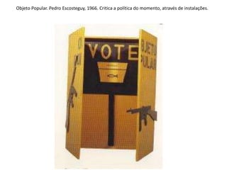 Objeto Popular. Pedro Escosteguy, 1966. Critica a política do momento, através de instalações.
 