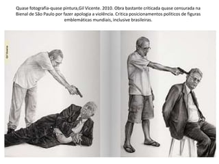Quase fotografia-quase pintura,Gil Vicente. 2010. Obra bastante criticada quase censurada na
Bienal de São Paulo por fazer apologia a violência. Critica posicionamentos políticos de figuras
emblemáticas mundiais, inclusive brasileiras.
 