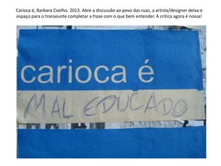 Carioca é, Barbara Coelho. 2013. Abre a discussão ao povo das ruas, a artista/designer deixa o
espaço para o transeunte completar a frase com o que bem entender. A crítica agora é nossa!
 