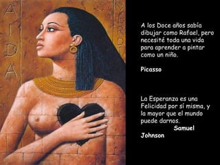 A los Doce años sabía
dibujar como Rafael, pero
necesité toda una vida
para aprender a pintar
como un niño.    
Picasso
La Esperanza es una
Felicidad por sí misma, y
la mayor que el mundo
puede darnos.     
Samuel
Johnson
 