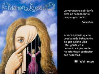 La verdadera sabiduría
está en reconocer la
propia ignorancia.
Sócrates
A veces pienso que la
prueba más fehaciente
de que existe vida
inteligente en el
universo es que nadie
ha intentado contactar
con nosotros.
Bill Watterson
 