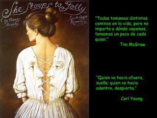 "Todos tomamos distintos
caminos en la vida, pero no
importa a dónde vayamos,
tomamos un poco de cada
quien."
Tim McGraw 
         
“Quien ve hacia afuera,
sueña; quien ve hacia
adentro, despierta.”
Carl Young
 