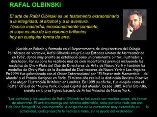 RAFAL OLBINSKI
 
El arte de Rafal Olbinski es un testamento extraordinario
a la integridad, al alcohol y a la aventura.
Técnico masterful, emocionalmente completo,
el suyo es una de las visiones brillantes
hoy en cualquier forma de arte.
 
  Nacido en Polonia y formado en el Departamento de Arquitectura del Colegio
Politécnico de Varsovia, Rafal Olbinski emigró a los Estados Unidos de Norteamérica
en 1982, donde muy pronto se estableció como un prominente pintor, ilustrador y
diseñador. Por su obra ha recibido más de cien importantes premios incluyendo las
medallas de Oro y Plata del Club de Directores de Arte de Nueva York y también las
medallas de Oro y Plata de la Sociedad de Ilustradores de Nueva York y Los Angeles.
En 1994 fue galardonado con el Oscar Internacional por "El Poster más Memorable del
Mundo" y el Premio Savignac en París. El mismo año recibió la distinción Revista Creativa
a la Mejor Ilustración Británica en Londres. En 1995 su afiche, fue elegido como el
Poster Oficial de "Nueva York, Ciudad Capital del Mundo". Desde 1985, Rafal Olbinski,
enseña en la prestigiosa Escuela de Artes Visuales de Nueva York.
"Los carteles y los cuadros de Rafal Olbinski se los puede ver muchas veces, sin temor
de aburrirse. El artista maneja una técnica admirable, sabe pintarlo todo con una
fidelidad fotográfica, con maestría. A despecho de la costumbre muy extendida en la
actualidad, cada proyecto lo realiza a mano, sin la ayuda del ordenador.
 