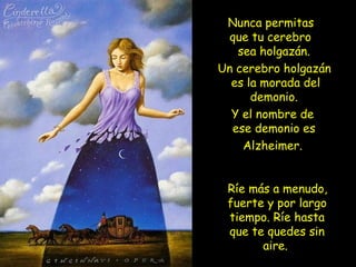 Nunca permitas
que tu cerebro
sea holgazán.
Un cerebro holgazán
es la morada del
demonio.
Y el nombre de
ese demonio es
Alzheimer.
Ríe más a menudo,
fuerte y por largo
tiempo. Ríe hasta
que te quedes sin
aire.
 