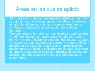 Áreas en las que se aplicó:
 El op art es uno de los movimientos artísticos que más
se relacionan con la investigación científica, al estudiar
el color, la influencia de la luz y el movimiento en los
cambios cromáticos y su percepción en la retina
humana.
También entró a la moda con sus diseños cuadriculados
y tridimensionales, con gran presencia de contrastes
blanco y negro aplicado en vestidos, dos piezas, zapatos
y accesorios. Los diseñadores textiles y de moda de la
década de los sesenta no tardaron en asimilar estos
movimientos artísticos y aplicarlos en el vestir. Lograron
así que el buen diseño fuera una realidad al alcance de
muchos, de fácil acceso para las grandes masas de
clase media
 