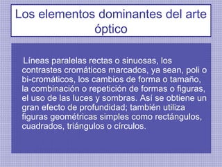 Los elementos dominantes del arte
             óptico

  Líneas paralelas rectas o sinuosas, los
 contrastes cromáticos marcados, ya sean, poli o
 bi-cromáticos, los cambios de forma o tamaño,
 la combinación o repetición de formas o figuras,
 el uso de las luces y sombras. Así se obtiene un
 gran efecto de profundidad; también utiliza
 figuras geométricas simples como rectángulos,
 cuadrados, triángulos o círculos.
 