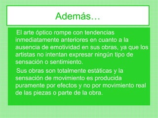 Además…
 El arte óptico rompe con tendencias
inmediatamente anteriores en cuanto a la
ausencia de emotividad en sus obras, ya que los
artistas no intentan expresar ningún tipo de
sensación o sentimiento.
 Sus obras son totalmente estáticas y la
sensación de movimiento es producida
puramente por efectos y no por movimiento real
de las piezas o parte de la obra.
 