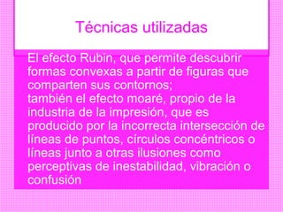 Técnicas utilizadas
El efecto Rubin, que permite descubrir
formas convexas a partir de figuras que
comparten sus contornos;
también el efecto moaré, propio de la
industria de la impresión, que es
producido por la incorrecta intersección de
líneas de puntos, círculos concéntricos o
líneas junto a otras ilusiones como
perceptivas de inestabilidad, vibración o
confusión
 