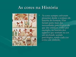 As cores na HistóriaAs cores na História
• As cores sempre estiveramAs cores sempre estiveram
presentes desde o começo dapresentes desde o começo da
história do homem. Elashistória do homem. Elas
faziam parte mais dasfaziam parte mais das
necessidades psicológicas donecessidades psicológicas do
que das estéticas, como porque das estéticas, como por
exemplo, na história dosexemplo, na história dos
egípcios que sentiam na coregípcios que sentiam na cor
um profundo sentidoum profundo sentido
psicológico, tendo cada corpsicológico, tendo cada cor
como um símbolo.como um símbolo.
 
