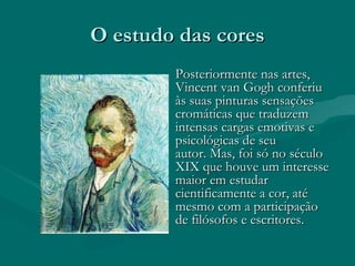 O estudo das coresO estudo das cores
Posteriormente nas artes,Posteriormente nas artes,
Vincent van Gogh conferiuVincent van Gogh conferiu
às suas pinturas sensaçõesàs suas pinturas sensações
cromáticas que traduzemcromáticas que traduzem
intensas cargas emotivas eintensas cargas emotivas e
psicológicas de seupsicológicas de seu
autor. Mas, foi só no séculoautor. Mas, foi só no século
XIX que houve um interesseXIX que houve um interesse
maior em estudarmaior em estudar
cientificamente a cor, atécientificamente a cor, até
mesmo com a participaçãomesmo com a participação
de filósofos e escritores. de filósofos e escritores. 
 