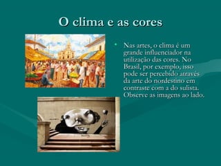 O clima e as coresO clima e as cores
• Nas artes, o clima é umNas artes, o clima é um
grande influenciador nagrande influenciador na
utilização das cores. Noutilização das cores. No
Brasil, por exemplo, issoBrasil, por exemplo, isso
pode ser percebido atravéspode ser percebido através
da arte do nordestino emda arte do nordestino em
contraste com a do sulista.contraste com a do sulista.
Observe as imagens ao lado.Observe as imagens ao lado.
 