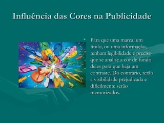 Influência das Cores na PublicidadeInfluência das Cores na Publicidade
• Para que uma marca, umPara que uma marca, um
título, ou uma informação,título, ou uma informação,
tenham legibilidade é precisotenham legibilidade é preciso
que se analise a cor de fundoque se analise a cor de fundo
deles para que haja umdeles para que haja um
contraste. Do contrário, terãocontraste. Do contrário, terão
a visibilidade prejudicada ea visibilidade prejudicada e
dificilmente serãodificilmente serão
memorizados.memorizados.
 