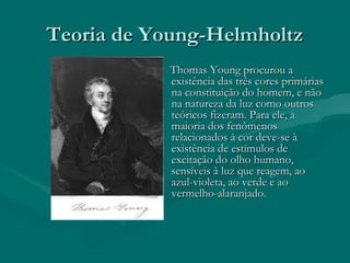 Teoria de Young-HelmholtzTeoria de Young-Helmholtz
Thomas Young procurou aThomas Young procurou a
existência das três cores primáriasexistência das três cores primárias
na constituição do homem, e nãona constituição do homem, e não
na natureza da luz como outrosna natureza da luz como outros
teóricos fizeram. Para ele, ateóricos fizeram. Para ele, a
maioria dos fenômenosmaioria dos fenômenos
relacionados à cor deve-se àrelacionados à cor deve-se à
existência de estímulos deexistência de estímulos de
excitação do olho humano,excitação do olho humano,
sensíveis à luz que reagem, aosensíveis à luz que reagem, ao
azul-violeta, ao verde e aoazul-violeta, ao verde e ao
vermelho-alaranjado.vermelho-alaranjado.
 