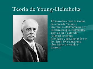 Teoria de Young-HelmholtzTeoria de Young-Helmholtz
Desenvolveu mais as teoriasDesenvolveu mais as teorias
das cores de Young, edas cores de Young, e
inventou o oftalmômetro e oinventou o oftalmômetro e o
telestereoscópio. Helmholtz,telestereoscópio. Helmholtz,
além de ser o autor doalém de ser o autor do
“Manual de óptica“Manual de óptica
fisiológica”, que, apesar de serfisiológica”, que, apesar de ser
do século 19, é ainda umado século 19, é ainda uma
obra básica de estudo eobra básica de estudo e
consulta.consulta.
 