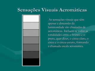 Sensações Visuais AcromáticasSensações Visuais Acromáticas
As sensações visuais que têmAs sensações visuais que têm
apenas a dimensão daapenas a dimensão da
luminosidade são chamadas deluminosidade são chamadas de
acromáticas. Incluem-se todas asacromáticas. Incluem-se todas as
tonalidades entre o branco e otonalidades entre o branco e o
preto, quer dizer, o cinza-claro, opreto, quer dizer, o cinza-claro, o
cinza e o cinza-escuro, formandocinza e o cinza-escuro, formando
a chamada escala acromática.a chamada escala acromática.
 