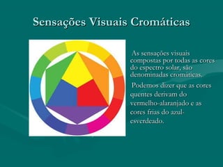 Sensações Visuais CromáticasSensações Visuais Cromáticas
As sensações visuaisAs sensações visuais
compostas por todas as corescompostas por todas as cores
do espectro solar, sãodo espectro solar, são
denominadas cromáticas.denominadas cromáticas.
Podemos dizer que as coresPodemos dizer que as cores
quentes derivam doquentes derivam do
vermelho-alaranjado e asvermelho-alaranjado e as
cores frias do azul-cores frias do azul-
esverdeado.esverdeado.
 