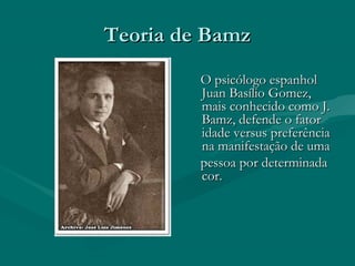 Teoria de BamzTeoria de Bamz
O psicólogo espanholO psicólogo espanhol
Juan Basílio Gomez,Juan Basílio Gomez,
mais conhecido como J.mais conhecido como J.
Bamz, defende o fatorBamz, defende o fator
idade versus preferênciaidade versus preferência
na manifestação de umana manifestação de uma
pessoa por determinadapessoa por determinada
cor.cor.
 
