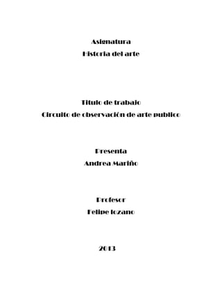 Asignatura
Historia del arte

Titulo de trabajo
Circuito de observación de arte publico

Presenta
Andrea Mariño

Profesor
Felipe lozano

2013

 