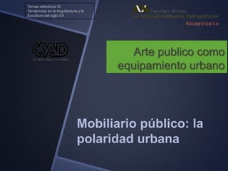 Arte publico como
equipamiento urbano
Mobiliario público: la
polaridad urbana
Temas selectivos III.
Tendencias en la Arquitectura y la
Escultura del siglo XX
 