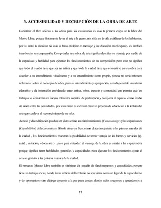 3. ACCESIBILIDAD Y DECRIPCIÓN DE LA OBRA DE ARTE
Garantizar el libre acceso a las obras para los ciudadanos es sólo la primera etapa de la labor del
Museo Libre, porque físicamente llevar el arte a la gente, nos sitúa en la vida cotidiana de los habitantes,
por lo tanto la creación no sólo se basa en llevar el mensaje y su ubicación en el espacio, es también
transbordar su comprensión; Comprender una obra de arte significa descifrar su mensaje por medio de
la capacidad y habilidad para ejecutar los funcionamientos de su composición; pero esto no significa
que todo el mundo tiene que ser un artista y que toda la ciudad tiene que convertirse en una obra para
acceder a su entendimiento visualmente y a su entendimiento como propio, porque no sería entonces
reflexionar sobre el concepto de obra, para su entendimiento y apropiación, es indispensable un sistema
educativo y de instrucción entrelazado entre artista, obra, espacio y comunidad que permita que los
trabajos se conviertan en nuevos referentes sociales de pertenencia y compartir el espacio, como medio
de uni​ón entre las sociedades, ​por esta razón es esencial crear un proceso de educación a la lectura del
arte que conlleva al reconocimiento de su valor.
Acceso y decodificación pueden ser vistos como los funcionamientos (​Functionings​) y las capacidades
(​Capabilities​) del economista y filósofo Amartya Sen: como el acceso gratuito a las pinturas murales de
la ciudad , los funcionamientos muestran la posibilidad de tomar ventaja de los bienes y servicios (ej.
salud , nutrición, educación ) ; pero para entender el mensaje de la obra es similar a las capacidades
porque significa tener habilidades generales y capacidades para ejecutar los funcionamientos como el
acceso gratuito a las pinturas murales de la ciudad.
El proyecto Museo Libre también es sinónimo de estudio de funcionamentos y capacidades, porque
tiene un trabajo social, donde áreas críticas del territorio no son vistos como un lugar de la especulación
y de oportunismo sino diálogo concreto a la par para crecer, donde todos crecemos y aprendemos a
11
 
