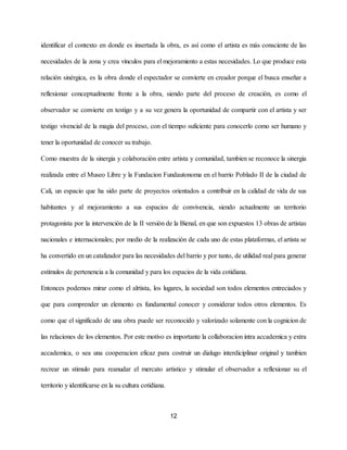 identificar el contexto en donde es insertada la obra, es así como el artista es más consciente de las
necesidades de la zona y crea vínculos para el mejoramiento a estas necesidades. Lo que produce esta
relación sinérgica, es la obra donde el espectador se convierte en creador porque el busca enseñar a
reflexionar conceptualmente frente a la obra, siendo parte del proceso de creación, es como el
observador se convierte en testigo y a su vez genera la oportunidad de compartir con el artista y ser
testigo vivencial de la magia del proceso, con el tiempo suficiente para conocerlo como ser humano y
tener la oportunidad de conocer su trabajo.
Como muestra de la sinergia y colaboración entre artista y comunidad, tambien se reconoce la sinergia
realizada entre el Museo Libre y la Fundacion Fundautonoma en el barrio Poblado II de la ciudad de
Cali, un espacio que ha sido parte de proyectos orientados a contribuir en la calidad de vida de sus
habitantes y al mejoramiento a sus espacios de convivencia, siendo actualmente un territorio
protagonista por la intervención de la II versión de la Bienal, en que son expuestos 13 obras de artistas
nacionales e internacionales; por medio de la realización de cada uno de estas plataformas, el artista se
ha convertido en un catalizador para las necesidades del barrio y por tanto, de utilidad real para generar
estímulos de pertenencia a la comunidad y para los espacios de la vida cotidiana.
Entonces podemos mirar como el alrtista, los lugares, la sociedad son todos elementos entreciados y
que para comprender un elemento es fundamental conocer y considerar todos otros elementos. Es
como que el significado de una obra puede ser reconocido y valorizado solamente con la cognicion de
las relaciones de los elementos. Por este motivo es importante la collaboracion intra accademica y extra
accademica, o sea una cooperacion eficaz para costruir un dialugo interdiciplinar original y tambien
recrear un stimulo para reanudar el mercato artistico y stimular el observador a reflexionar su el
territorio y identificarse en la su cultura cotidiana.
12
 