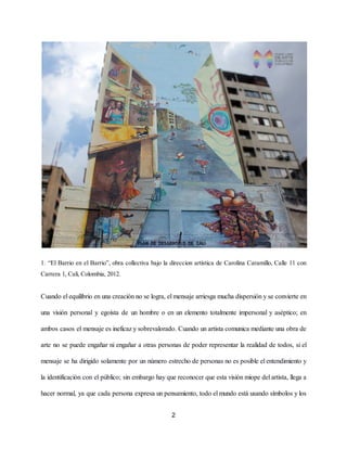 1. “El Barrio en el Barrio”, obra collectiva bajo la direccion artística de Carolina Caramillo, Calle 11 con
Carrera 1, Cali, Colombia, 2012.
Cuando el equilibrio en una creación no se logra, el mensaje arriesga mucha dispersión y se convierte en
una visión personal y egoísta de un hombre o en un elemento totalmente impersonal y aséptico; en
ambos casos el mensaje es ineficaz y sobrevalorado. Cuando un artista comunica mediante una obra de
arte no se puede engañar ni engañar a otras personas de poder representar la realidad de todo​s, si el
mensaje se ha dirigido solamente por un número estrecho de personas no es posible el entendimiento y
la identificación con el público; sin embargo hay que reconocer que e​sta visión miope del artista, llega a
hacer normal, ya que cada persona expresa un pensamiento, todo el mundo está usando símbolos y los
2
 
