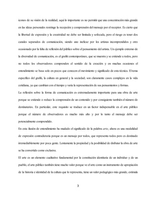 iconos de su visión de la realidad, aquí lo importante es no permitir que una concentración más grande
en las ideas personales restringe la recepción y comprensión del mensaje por el receptor. Es cierto que
la libertad de expresión y la creatividad no debe ser limitada y sofocada, pero el riesgo es tener dos
canales separados de comunicación, siendo uno ineficaz por los artistas incomprendidos y otro
ocasionado por la falta de reflexión del público sobre el pensamiento del artista. Un ejemplo extremo de
la diversidad de comunicación, es el grafiti contemporáneo, que se muestra y se extiende a todos, pero
no todos los observadores comprenden el sentido de la creación y en muchas ocasiones el
entendimiento se basa solo en pocos que conocen el movimiento y significado de esta técnica. El tema
específico del grafiti, la cultura en general y la sociedad; son claramente casos complejos en la vida
cotidiana, ya que cambian con el tiempo y varia la representación de sus pensamientos y formas.
La reflexión sobre la forma de comunicación es extremadamente importante para una obra de arte
porque se extiende o reduce la comprensión de un contenido y por consiguiente también el número de
destinatarios. En particular, este requisito se traduce en un factor indispensable en el arte público
porque el número de observadores es mucho más alto y por lo tanto el mensaje debe ser
potencialmente comprendido.
En esta ilusión de entendimiento ha mudado el significado de la palabra ​arte​, ahora es una modalidad
de expresión contradictoria porque es un mensaje por todos, que representa todos pero es destinado
irremediablemente por poca gente. Lentamente la propiedad y la posibilidad de disfrutar la obra de arte
se ha convertido como exclusiva.
El arte es un elemento cualitativo fundamental por la constitución identitaria de un individuo y de un
pueblo, el arte público también tiene mucho valor porque ve el arte como un instrumento de apropiación
de la historia e identidad de la cultura que lo representa, tiene un valor pedagógico más grande, estimula
3
 